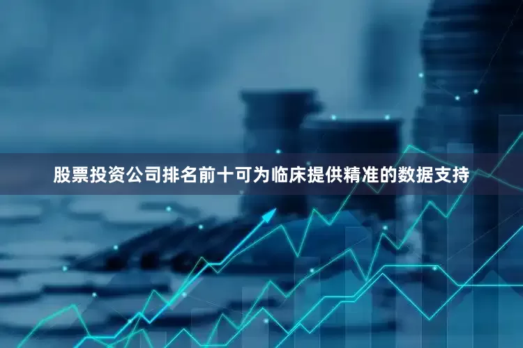 股票投资公司排名前十可为临床提供精准的数据支持