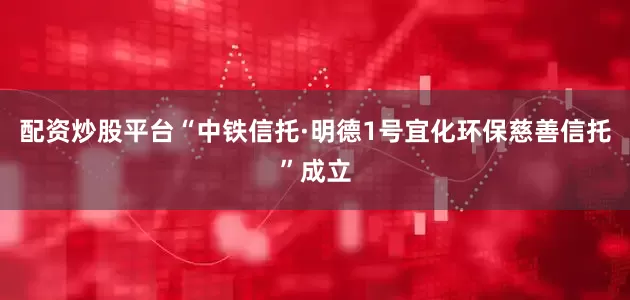 配资炒股平台“中铁信托·明德1号宜化环保慈善信托”成立